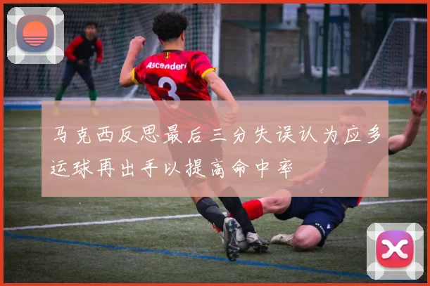 马克西反思最后三分失误认为应多运球再出手以提高命中率