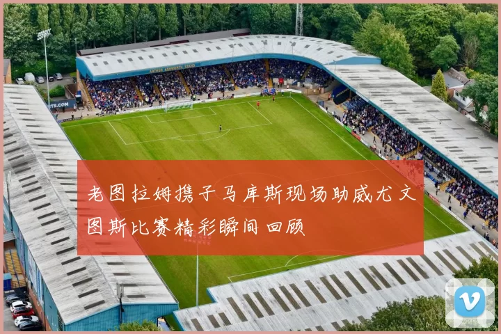 老图拉姆携子马库斯现场助威尤文图斯比赛精彩瞬间回顾