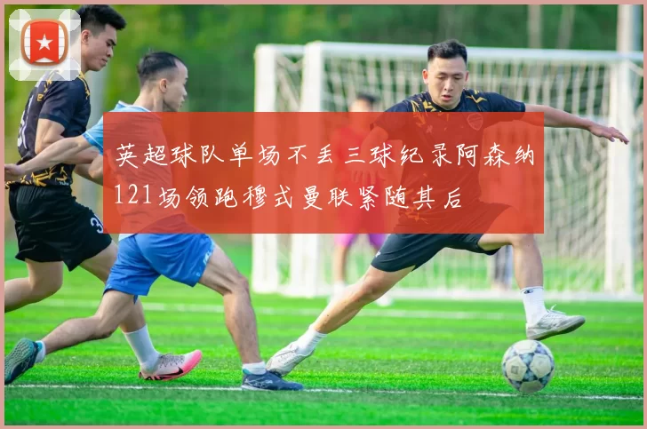 英超球队单场不丢三球纪录阿森纳121场领跑穆式曼联紧随其后