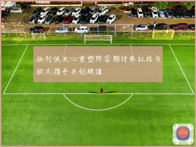 独行侠决心重塑阵容期待弗拉格与欧文携手共创辉煌