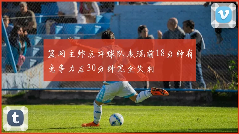 篮网主帅点评球队表现前18分钟有竞争力后30分钟完全失利