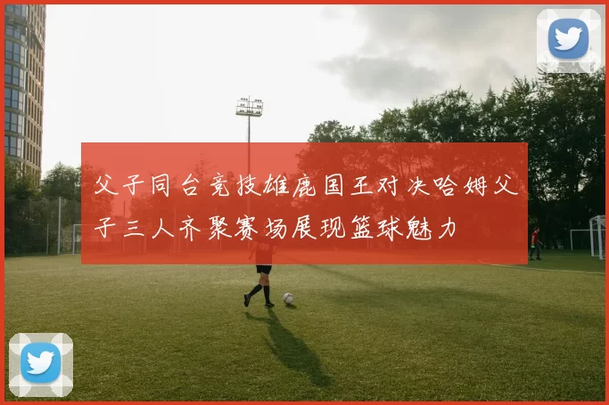父子同台竞技雄鹿国王对决哈姆父子三人齐聚赛场展现篮球魅力